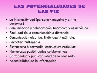  LAS POTENCIALIDADES DE LAS TICLa interactividad (persona / máquina y entre personas)Comunicación y colaboración sincrónica y asincrónicaFacilidad de la comunicación a distanciaComunicación electiva. Individual / múltiple.Carácter multimediaEstructura hipermedia, estructura reticularNumerosas posibilidades colaborativasEditabilidad y publicabilidad de lo realizadoAccesibilidad de la información