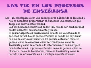 LAS TIC EN LOS PROCESOS DE ENSEÑANSA Las TIC han llegado a ser uno de los pilares básicos de la sociedad y hoy es necesario proporcionar al ciudadano una educación que tenga que cuenta esta realidad.Las posibilidades educativas de las TIC han de ser consideradas en dos aspectos: su conocimiento y su uso.El primer aspecto es consecuencia directa de la cultura de la sociedad actual. No se puede entender el mundo de hoy sin un mínimo de cultura informática. Es preciso entender cómo se genera, cómo se almacena, cómo se transforma, cómo se transmite y cómo se accede a la información en sus múltiples manifestaciones Es preciso entender cómo se genera, cómo se almacena, cómo se transforma, cómo se transmite y cómo se accede a la información en sus múltiples manifestaciones.