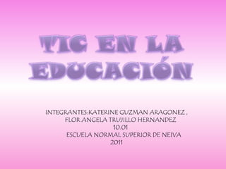 TIC EN LA EDUCACIÓN INTEGRANTES:KATERINE GUZMAN ARAGONEZ ,       FLOR ANGELA TRUJILLO HERNANDEZ        10.01          ESCUELA NORMAL SUPERIOR DE NEIVA  2011 