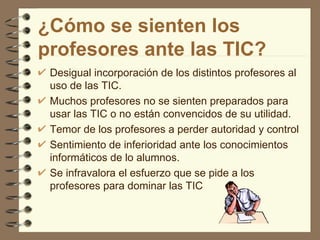 ¿Cómo se sienten los
profesores ante las TIC?
 Desigual incorporación de los distintos profesores al
 uso de las TIC.
 Muchos profesores no se sienten preparados para
 usar las TIC o no están convencidos de su utilidad.
 Temor de los profesores a perder autoridad y control
 Sentimiento de inferioridad ante los conocimientos
 informáticos de lo alumnos.
 Se infravalora el esfuerzo que se pide a los
 profesores para dominar las TIC
 