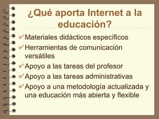 ¿Qué aporta Internet a la
      educación?
Materiales didácticos específicos
Herramientas de comunicación
versátiles
Apoyo a las tareas del profesor
Apoyo a las tareas administrativas
Apoyo a una metodología actualizada y
una educación más abierta y flexible
 