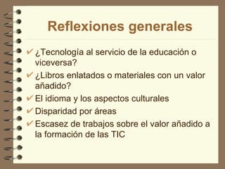 Reflexiones generales
¿Tecnología al servicio de la educación o
viceversa?
¿Libros enlatados o materiales con un valor
añadido?
El idioma y los aspectos culturales
Disparidad por áreas
Escasez de trabajos sobre el valor añadido a
la formación de las TIC
 