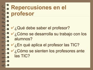 Repercusiones en el
profesor

 ¿Qué debe saber el profesor?
 ¿Cómo se desarrolla su trabajo con los
 alumnos?
 ¿En qué aplica el profesor las TIC?
 ¿Cómo se sienten los profesores ante
 las TIC?
 