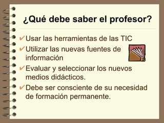 ¿Qué debe saber el profesor?

Usar las herramientas de las TIC
Utilizar las nuevas fuentes de
información
Evaluar y seleccionar los nuevos
medios didácticos.
Debe ser consciente de su necesidad
de formación permanente.
 
