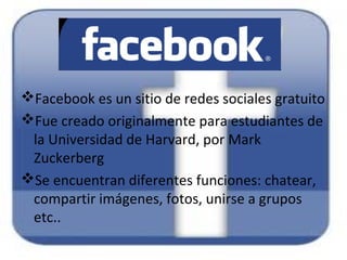 Facebook es un sitio de redes sociales gratuito
Fue creado originalmente para estudiantes de
la Universidad de Harvard, por Mark
Zuckerberg
Se encuentran diferentes funciones: chatear,
compartir imágenes, fotos, unirse a grupos
etc..
 