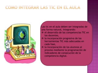 Las tic en el aula deben ser integradas de
una forma natural, integrando:
 el desarrollo de las competencias TIC en
los docentes,
 la incorporación progresiva de las
herramientas TIC más adecuadas en
cada fase,
 la incorporación de los alumnos al
proceso mediante la programación de
indicadores de consecución de la
competencia digital.

 