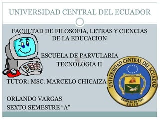 UNIVERSIDAD CENTRAL DEL ECUADOR
FACULTAD DE FILOSOFIA, LETRAS Y CIENCIAS
DE LA EDUCACION
ESCUELA DE PARVULARIA
TECNOLOGIA II
TUTOR: MSC. MARCELO CHICAIZA
ORLANDO VARGAS
SEXTO SEMESTRE “A”
 