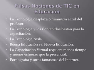  La Tecnología desplaza o minimiza el rol del
profesor.
 La Tecnología y los Contenidos bastan para la
capacitación.
 La Tecnología Aísla.
 Buena Educación vs. Nueva Educación.
 La Capacitación Virtual requiere menos tiempo
y menos esfuerzo que la presencial.
 Pornografía y otros fantasmas del Internet.
 
