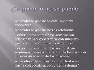  Aprender lo que no se está listo para
aprender?
 Aprender lo que no nos es relevante?
 Construir conocimientos aislados sin
relacionarlos y conectarlos con nuestros
propios conocimientos y esquemas?
 Construir conocimientos sin construir
esquemas y desarrollar actividades mentales
o físicas alrededor de los mismos?
 Aprender más en forma individual o en
forma colaborativa, con y de los demás?
 