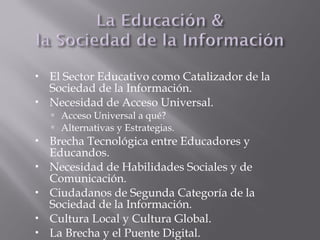  El Sector Educativo como Catalizador de la
Sociedad de la Información.
 Necesidad de Acceso Universal.
 Acceso Universal a qué?
 Alternativas y Estrategias.
 Brecha Tecnológica entre Educadores y
Educandos.
 Necesidad de Habilidades Sociales y de
Comunicación.
 Ciudadanos de Segunda Categoría de la
Sociedad de la Información.
 Cultura Local y Cultura Global.
 La Brecha y el Puente Digital.
 