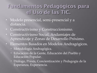  Modelo presencial, semi-presencial y a
distancia.
 Constructivismo y Construccionismo.
 Constructivismo Social, Andamiajes de
Aprendizaje y Zonas de Desarrollo Próximo.
 Elementos Basados en Modelos Andragógicos.
 Metodología Andragógica.
 Educación de la Gente, Educación del Pueblo y
Educación Popular.
 Diálogo, Praxis, Concientización y Pedagogía de la
Esperanza, Experiencia.
 