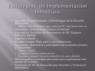  Aprender de las Estrategias y Metodologías de las Escuelas
Multigrado.
 Mientras unos chicos hacen algo o usan las TIC, otros hacen otros, etc.
 Convenios y Acuerdos con Centros de Internet
 Convenios y Acuerdos con Proveedores de TIC: Equipos,
Software, Internet.
 Imprimir y llevar.
 Escuelas Amigas: Entre aulas y con instituciones.
 Generación colaborativa y participativa de contenidos propios
y compartidos.
 Narrativa Digital.
 Compartir lecciones y planes de caso.
 Presentar y compartir proyectos educativos de aula y difundir.
 Metodologías y estrategias adecuadas para implementar ante
escasez de recursos.
 Formación de TIC en Educación para Docentes y Técnicos en
Informática.
 