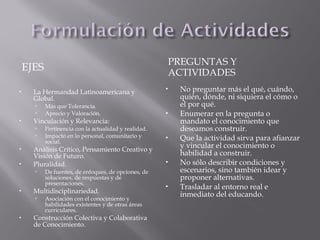 EJES
PREGUNTAS Y
ACTIVIDADES
 La Hermandad Latinoamericana y
Global.
 Más que Tolerancia.
 Aprecio y Valoración.
 Vinculación y Relevancia:
 Pertinencia con la actualidad y realidad.
 Impacto en lo personal, comunitario y
social.
 Análisis Crítico, Pensamiento Creativo y
Visión de Futuro.
 Pluralidad.
 De fuentes, de enfoques, de opciones, de
soluciones, de respuestas y de
presentaciones.
 Multidisciplinariedad.
 Asociación con el conocimiento y
habilidades existentes y de otras áreas
curriculares.
 Construcción Colectiva y Colaborativa
de Conocimiento.
 No preguntar más el qué, cuándo,
quién, dónde, ni siquiera el cómo o
el por qué.
 Enumerar en la pregunta o
mandato el conocimiento que
deseamos construir.
 Que la actividad sirva para afianzar
y vincular el conocimiento o
habilidad a construir.
 No sólo describir condiciones y
escenarios, sino también idear y
proponer alternativas.
 Trasladar al entorno real e
inmediato del educando.
 