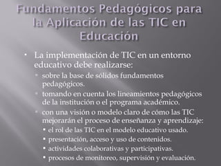 La implementación de TIC en un entorno
educativo debe realizarse:
 sobre la base de sólidos fundamentos
pedagógicos.
 tomando en cuenta los lineamientos pedagógicos
de la institución o el programa académico.
 con una visión o modelo claro de cómo las TIC
mejorarán el proceso de enseñanza y aprendizaje:
 el rol de las TIC en el modelo educativo usado.
 presentación, acceso y uso de contenidos.
 actividades colaborativas y participativas.
 procesos de monitoreo, supervisión y evaluación.
 