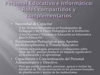  Necesidad de Capacitar
 A los Técnicos Informáticos en Fundamentos de
Pedagogía y en la Visión Pedagógica de la Institución.
 A los Docentes y Técnicos en Educación en Informática
para la Educación.
 Fundamentos Pedagógicos para Aportes
Multidisciplinarios al Proceso Educativo.
 Definir metodologías, procesos y evaluaciones sobre
cómo las TIC pueden producir un impacto significativo
en la educación y el aprendizaje.
 Capacitación y Concientización del Personal
Administrativo y Directivo.
 Para que pueda entender, priorizar, apoyar e incluir las
iniciativas de TIC en innovación en los procesos formales
de planificación y acción de las instituciones.
 