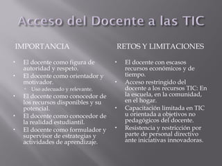 IMPORTANCIA RETOS Y LIMITACIONES
 El docente como figura de
autoridad y respeto.
 El docente como orientador y
motivador.
 Uso adecuado y relevante.
 El docente como conocedor de
los recursos disponibles y su
potencial.
 El docente como conocedor de
la realidad estudiantil.
 El docente como formulador y
supervisor de estrategias y
actividades de aprendizaje.
 El docente con escasos
recursos económicos y de
tiempo.
 Acceso restringido del
docente a los recursos TIC: En
la escuela, en la comunidad,
en el hogar.
 Capacitación limitada en TIC
u orientada a objetivos no
pedagógicos del docente.
 Resistencia y restricción por
parte de personal directivo
ante iniciativas innovadoras.
 