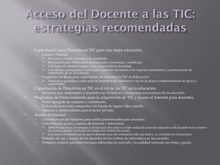  Capacitación para Docentes en TIC para una mejor educación.
 Cursos y Talleres.
 Sin costo o a costo reducido y/o subsidiado.
 Reconocidos por el Ministerio de Educación, con puntaje y certificado.
 Con horas de asistencia pagas como si fueran horas de trabajo.
 Con enfoque pedagógico y actividades prácticas vinculadas a los espacios curriculares y la potenciación de
habilidades de los estudiantes.
 Programas de Becas para capacitación de docentes en TIC en Educación.
 Negociar y garantizar cuotas para los miembros del Ministerio a través de planes complementarios de apoyo y
seguimiento.
 Capacitación de Directivos en TIC en el rol de las TIC en la educación.
 De forma que comprendan y respalden las iniciativas y propuestas innovadoras de los docentes.
 Programas de Financiamiento para la adquisición de TIC y acceso al Internet para docentes.
 Poder agregado de compras y contratación.
 El docente como ente comprador con fuente de ingreso fija y estable.
 Alianzas y oportunidades para el sector privado.
 Acceso al Internet.
 Convenios con proveedores para tarifas preferenciales para docentes.
 Convenios de acceso a centros de Internet y telecentros.
 Obtener una hora a la semana o al mes para sin costo o a costo reducido para uso educativo del docente en los centros
de acceso, cuando la escuela no cuenta con centros de acceso.
 Los centros se benefician de que el docente rara vez consumirá sólo una hora y se convierte en consumidor.
 Períodos de uso y acceso de los docentes en los centros de informática en las escuelas.
 Portales y centros que listen recursos relevantes al currículo y la realidad nacional, por tema y grado.
 