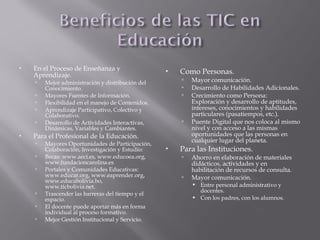  En el Proceso de Enseñanza y
Aprendizaje.
 Mejor administración y distribución del
Conocimiento.
 Mayores Fuentes de Información.
 Flexibilidad en el manejo de Contenidos.
 Aprendizaje Participativo, Colectivo y
Colaborativo.
 Desarrollo de Actividades Interactivas,
Dinámicas, Variables y Cambiantes.
 Para el Profesional de la Educación.
 Mayores Oportunidades de Participación,
Colaboración, Investigación y Estudio:
 Becas: www.aeci.es, www.educoea.org,
www.fundacioncarolina.es
 Portales y Comunidades Educativas:
www.educar.org, www.eaprender.org,
www.educabolivia.bo,
www.ticbolivia.net.
 Trascender las barreras del tiempo y el
espacio.
 El docente puede aportar más en forma
individual al proceso formativo.
 Mejor Gestión Institucional y Servicio.
 Como Personas.
 Mayor comunicación.
 Desarrollo de Habilidades Adicionales.
 Crecimiento como Persona:
Exploración y desarrollo de aptitudes,
intereses, conocimientos y habilidades
particulares (pasatiempos, etc.).
 Puente Digital que nos coloca al mismo
nivel y con acceso a las mismas
oportunidades que las personas en
cualquier lugar del planeta.
 Para las Instituciones.
 Ahorro en elaboración de materiales
didácticos, actividades y en
habilitación de recursos de consulta.
 Mayor comunicación.
 Entre personal administrativo y
docentes.
 Con los padres, con los alumnos.
 