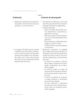 Las tic en la educación16
Licenciatura en Educación Primaria. Plan de estudios 2012
•	 Presentación de diferencias entre cada
uno de los tipos de software en donde se
distingan claramente sus aplicaciones.
•	 Aspectos generales:
-	 Incluir una tabla, hipervínculos inter-
nos, hipervínculos a documentos y
aplicaciones externas.
-	 Muestra la apariencia de las diaposi-
tivas con un tema prediseñado de la
aplicación.
-	 Incluye elementos multimedia como:
imágenes, audio y/o video.
-	 Contiene efectos como animaciones
y transiciones.
•	 Demuestra claramente la habilidad
para colaborar de manera eficiente con
su equipo y transmitir el resultado de su
trabajo de manera correcta, con herra-
mientas colaborativas y comunicativas
de la web.
-	 Se observa una apertura a discutir
ideas y llegar a acuerdos en los prin-
cipales componentes de la herra-
mienta elegida.
-	 Se observa respeto al trabajo de
cada uno de los integrantes del equi-
po ofreciendo apoyo y críticas cons-
tructivas.
-	 Es claro el propósito de compartir
y recoger opiniones e información
acerca del tema elegido.
-	 Se hace referencia a información
proveniente de una variedad de pun-
tos de vista y se incorporan conclu-
siones originales.
Evidencias
•	 Elaboración individual de una presenta-
ción gráfica sobre los distintos tipos de
software y su uso más común.
•	 Los equipos formados para la actividad
2 deberán crear documentos colabora-
tivos, así como mantener comunicación
acorde al tema elegido. Para ello debe-
rán utilizar una o varias herramientas
de la web 2.0 y/o el control de cambios
del procesador de textos.
Criterios de desempeño
 