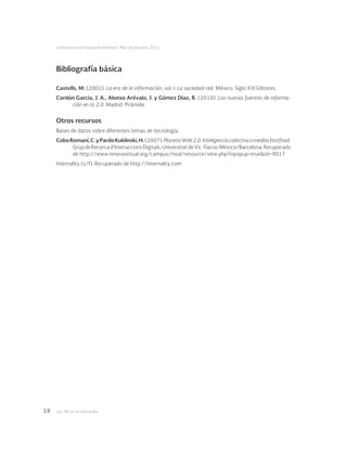 Las tic en la educación18
Licenciatura en Educación Primaria. Plan de estudios 2012
Bibliografía básica
Castells, M. (2002). La era de la información, vol. I: La sociedad red. México: Siglo XXI Editores.
Cordón García, J. A., Alonso Arévalo, J. y Gómez Díaz, R. (2010). Las nuevas fuentes de informa-
ción en la 2.0. Madrid: Pirámide.
Otros recursos
Bases de datos sobre diferentes temas de tecnología.
CoboRomaní,C.yPardoKuklinski,H.(2007).PlanetaWeb2.0.Inteligenciacolectivaomediosfastfood.
GrupdeRecercad’InteraccionsDigitals,UniversitatdeVic.Flacso-México/Barcelona.Recuperado
de http://www.innovavirtual.org/campus/mod/resource/view.php?inpopup=true&id=9017
Internality (s/f). Recuperado de http://internality.com
 