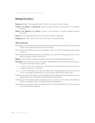 Las tic en la educación22
Licenciatura en Educación Primaria. Plan de estudios 2012
Bibliografía básica
Beskeen, D. (2007). Microsoft office 2007. México: International Thomson Editores.
Cordón, J. A., Alonso, J. y Gómez, R. (2010). Las nuevas fuentes de información en la 2.0. Madrid:
Pirámide.
Martín, J. M., Beltrán, J. A. y Pérez, L. (2003). Cómo aprender con Internet. Madrid: Fundación
Encuentro.
Peña, R. (2010). Microsoft Office 2010. Toda Práctica. México: Alfaomega.
Preppernau, J. (2007). Office 2007. Paso a Paso. México: Anaya Multimedia.
Otros recursos
Base de datos sobre Aprendizaje y Cibersociedad. Observatorio para la Cibersociedad (2013). Recuperado
de http://www.cibersociedad.net/textos/textos.php
Base de datos sobre diferentes cursos de informática. Aula Clic (1999). Recuperado de http://www.
aulaclic.es
Base de datos sobre documentación de la suit ofimática. Libre office (s/f). Recuperado de http://www.
libreoffice.org/get-help/documentation/
Blogger (2007). Manual del Blogger. Recuperado de http://manualdelblogger.blogspot.com/
Microsoft (2013). Abrir un archivo o una carpeta. Recuperado de http://windows.microsoft.com/es-
ES/windows-vista/Open-a-file-or-folder
(2013). Crear una carpeta nueva. Recuperado de http://windows.microsoft.com/es-es/
windows-vista/Create-a-new-folder
(2013). Familiarizarse con Microsoft Office 2007. Recuperado de http://office.microsoft.
com/es-es/training/familiarizarse-con-microsoft-office-2007-RZ010148252.aspx
Publicación de Carlos Proal Aguilar sobre tecnología educativa. Dispositivos de almacenamiento (s/f).
Recuperado de http://ict.udlap.mx/people/carlos/is215/ir02.html
Publicación de Pere Marquès sobre tecnología educativa. La web 2.0 y sus aplicaciones didácticas
(2007). Recuperado de http://www.peremarques.net/web20.htm
Publicación de Pere Marquès sobre tecnología educativa. Multimedia Educativo (s/f). Recuperado de
http://peremarques.pangea.org
 