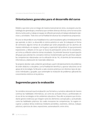 Las tic en la educación10
Licenciatura en Educación Primaria. Plan de estudios 2012
Orientaciones generales para el desarrollo del curso
Debido a que este curso se integra de manera transversal con otros, se propone una me-
todología de aprendizaje y enseñanza que combine diversas técnicas como la instrucción
directa, la discusión y trabajo en equipo, la reflexión personal y el trabajo individual en ejer-
cicios y actividades. Todo esto con la finalidad de alcanzar las competencias propuestas.
El curso se desarrolla en una modalidad en la cual el estudiante aplica inmediatamente lo
que aprende, es decir, su desarrollo es teórico-práctico en aula. Se trabajarán en forma
de seminarios algunos temas de actualidad que serán preparados por los alumnos de
manera individual o en equipos, con la guía y supervisión del profesor, lo que promoverá
exposiciones y debates en los que se busca la participación activa de los estudiantes,
así como su reflexión sobre los temas estudiados. Se pretende favorecer la participación
del grupo para abordar los conceptos teóricos fundamentales que les permitan adquirir
las competencias relacionadas con la utilización de las tic, el dominio de herramientas
informáticas y elaboración de materiales didácticos.
Se propone abordar cada unidad de aprendizaje a partir del planteamiento de problemas
de orden didáctico o disciplinar, con la finalidad de identificar y aportar soluciones con el
apoyo de la tecnología. Se llevarán a cabo sesiones prácticas con distintos tipos de ejer-
cicios individuales y grupales, que contemplen la resolución de problemas aplicando los
conocimientos teóricos en la práctica.
Sugerencias para la evaluación
Se considera necesario que la evaluación sea formativa y sumativa valorando de manera
continua las habilidades informáticas, así como las actitudes éticas y profesionales en
el uso de las tecnologías en los ambientes educativos. Para ello se propone que el estu-
diante genere evidencias que integren tanto los elementos conceptuales y actitudinales
como las habilidades prácticas, los cuales incorporen las competencias. Se sugiere re-
cuperar y analizar dichas evidencias mediante portafolios, exámenes, rúbricas, trabajos
prácticos, ejercicios de clase, exposiciones, autoevaluación, entre otros.
 
