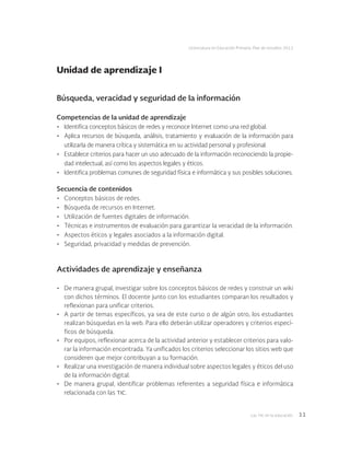 Las tic en la educación 11
Licenciatura en Educación Primaria. Plan de estudios 2012
Búsqueda, veracidad y seguridad de la información
Competencias de la unidad de aprendizaje
•	 Identifica conceptos básicos de redes y reconoce Internet como una red global.
•	 Aplica recursos de búsqueda, análisis, tratamiento y evaluación de la información para
utilizarla de manera crítica y sistemática en su actividad personal y profesional.
•	 Establece criterios para hacer un uso adecuado de la información reconociendo la propie-
dad intelectual, así como los aspectos legales y éticos.
•	 Identifica problemas comunes de seguridad física e informática y sus posibles soluciones.
Secuencia de contenidos
•	 Conceptos básicos de redes.
•	 Búsqueda de recursos en Internet.
•	 Utilización de fuentes digitales de información.
•	 Técnicas e instrumentos de evaluación para garantizar la veracidad de la información.
•	 Aspectos éticos y legales asociados a la información digital.
•	 Seguridad, privacidad y medidas de prevención.
Actividades de aprendizaje y enseñanza
•	 De manera grupal, investigar sobre los conceptos básicos de redes y construir un wiki
con dichos términos. El docente junto con los estudiantes comparan los resultados y
reflexionan para unificar criterios.
•	 A partir de temas específicos, ya sea de este curso o de algún otro, los estudiantes
realizan búsquedas en la web. Para ello deberán utilizar operadores y criterios especí-
ficos de búsqueda.
•	 Por equipos, reflexionar acerca de la actividad anterior y establecer criterios para valo-
rar la información encontrada. Ya unificados los criterios seleccionar los sitios web que
consideren que mejor contribuyan a su formación.
•	 Realizar una investigación de manera individual sobre aspectos legales y éticos del uso
de la información digital.
•	 De manera grupal, identificar problemas referentes a seguridad física e informática
relacionada con las tic.
Unidad de aprendizaje I
 