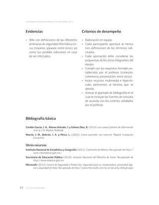 Las tic en la educación14
Licenciatura en Educación Primaria. Plan de estudios 2012
Bibliografía básica
Cordón García, J. A., Alonso Arévalo, J. y Gómez Díaz, R. (2010). Las nuevas fuentes de información
3 en la 2.0. Madrid: Pirámide.
Martín, J. M., Beltrán, J. A. y Pérez, L. (2003). Cómo aprender con Internet. Madrid: Fundación
Encuentro.
Otros recursos
Instituto Nacional de Estadistica y Geografía (2012). Cuéntame de México. Recuperado de http://
www.ciberhabitat.gob.mx/
Secretaría de Educación Pública (2010). Instituto Nacional del Derecho de Autor. Recuperado de
http://www.indautor.gob.mx
Microsoft (2012). Centro de Seguridad y Protección: seguridad para su computadora, privacidad digi-
tal y seguridad en línea. Recuperado de http://www.microsoft.com/es-xl/security/default.aspx
•	 Wiki con definiciones de las diferentes
amenazas de seguridad informática (vi-
rus, troyanos, spyware, entre otros), así
como sus posibles soluciones en caso
de ser infectados.
•	 Elaboración en equipo.
•	 Cada participante aportará al menos
tres definiciones de los términos soli-
citados.
•	 Cada aportación debe considerar las
propuestas de los otros integrantes del
equipo.
•	 Cumplir con los requisitos formales es-
tablecidos por el profesor (cohesión,
coherencia, presentación, entre otros).
•	 Incluir recursos multimedia e hipervín-
culos pertinentes al término que se
aborda.
•	 Anexar el apartado de bibliografía en el
cual se incluyan las fuentes de consulta
de acuerdo con los criterios señalados
por el profesor.
Evidencias Criterios de desempeño
 