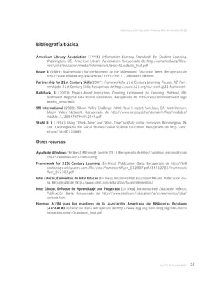 Las tic en la educación 25
Licenciatura en Educación Primaria. Plan de estudios 2012
Bibliografía básica
American Library Association (1998). Information Literacy Standards for Student Learning.
Washington, DC: American Library Association. Recuperado de http://umanitoba.ca/libra-
ries/units/education/media/InformationLiteracyStandards_final.pdf
Boale, J. (1999). Mathematics for the Moment, or the Millennium? Education Week. Recuperado de
http://www.edweek.org/ew/articles/1999/03/31/29boaler.h18.html
Partnership for 21st Century Skills(2007). Framework for 21st Century Learning. Tucson, AZ: Part-
nershipfor 21st Century Skills. Recuperado de http://www.p21.org/our-work/p21-framework
Railsback, J. (2002). Project-Based Instruction: Creating Excitement for Learning. Portland, OR:
Northwest Regional Educational Laboratory. Recuperado de http://educationnorthwest.org/
webfm_send/460
SRI International (2000). Silicon Valley Challenge 2000: Year 5 report. San Jose, CA: Joint Venture,
Silicon Valley Network. Recuperado de http://www.oktopusz.hu/domain9/files/modules/
module15/256474796052949.pdf
Stahl, R. J. (1994). Using “Think-Time” and “Wait-Time” skillfully in the classroom. Bloomington, IN:
ERIC Clearinghouse for Social Studies/Social Science Education. Recuperado de http://eric.
ed.gov/?id=ED370885
Otros recursos
Ayuda de Windows [En línea]. Microsoft Seattle 2013. Recuperado de http://windows.microsoft.com
/es-ES/windows-vista/help/using
Framework for 21St Century Learning [En línea]. Publicación diaria. Recuperado de http://krill
workshops.wikispaces.com/file/view/frameworkflyer_072307.pdf/34712705/framework
flyer_072307.pdf
Intel Educar, Elementos de Intel Educar [En línea]. Iniciativa Intel Educación México. Publicación dia-
ria. Recuperado de  http://www.intel.com/education/la/es/elementos/
Intel Educar, Enfoque de Aprendizaje por Proyectos [En línea]. Iniciativa Intel Educación México.
Publicación diaria. Recuperado de http://www.intel.com/education/la/es/elementos/pba/
content.htm
Normas ALFIN para los escolares de la Asociación Americana de Bibliotecas Escolares
(AASLALA). Publicación diaria. Recuperado de http://www.ilipg.org/sites/ilipg.org/files/bo/In
formationLiteracyStandards_final.pdf
 