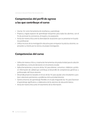 Las tic en la educación6
Licenciatura en Educación Primaria. Plan de estudios 2012
Competencias del perfil de egreso
a las que contribuye el curso
•	 Usa las tic como herramienta de enseñanza y aprendizaje.
•	 Propicia y regula espacios de aprendizaje incluyentes para todos los alumnos, con el
fin de promover la convivencia, el respeto y la aceptación.
•	 Actúa de manera ética ante la diversidad de situaciones que se presentan en la prác-
tica profesional.
•	 Utiliza recursos de la investigación educativa para enriquecer la práctica docente, ex-
presando su interés por la ciencia y la propia investigación.
Competencias del curso
•	 Utiliza de manera crítica y creativa las herramientas de productividad para la solución
de problemas y toma de decisiones en el contexto escolar.
•	 Aplica herramientas y recursos de las tic para obtener, comunicar, colaborar y produ-
cir información de calidad que contribuya al desarrollo de competencias genéricas y
profesionales del futuro docente.
•	 Desarrolla proyectos basados en el uso de las tic para ayudar a los estudiantes a pro-
ducir soluciones pertinentes a problemas de la actividad docente.
•	 Genera entornos de aprendizaje flexibles en el aula integrando las tic para favorecer
el aprendizaje significativo y colaborativo de los alumnos de educación básica.
•	 Actúa de manera ética ante el tratamiento de la información.
 