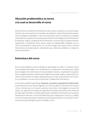 Las tic en la educación 7
Licenciatura en Educación Primaria. Plan de estudios 2012
Situación problemática en torno
a la cual se desarrolla el curso
Ante la inmensa cantidad de información a la que estamos expuestos, los nuevos reque-
rimientos de comunicación en la sociedad y la ampliación y diversificación de los disposi-
tivos tecnológicos disponibles, es de suma importancia que los estudiantes normalistas
desarrollen las competencias necesarias para utilizar las tecnologías de la información en
la búsqueda, análisis y evaluación de la información, así como para su almacenamiento,
organización y distribución. De la misma manera es indispensable establecer una co-
rrecta comunicación a través de las tic, así como integrar de manera crítica y creativa
herramientas de productividad y colaboración para solucionar problemas y mejorar la
toma de decisiones.
Estructura del curso
El curso está dividido en cuatro unidades de aprendizaje las cuales, en conjunto, tienen
como finalidad desarrollar en los estudiantes las competencias necesarias para utilizar
las tecnologías de la información en las actividades docentes, respetando los aspectos
éticos y legales asociados a la información digital. Se pretende analizar y aplicar las herra-
mientas que permiten el trabajo colaborativo para un mejor acercamiento entre docen-
tes y estudiantes, así como una comunicación y colaboración más efectiva.
En la primera unidad de aprendizaje, Búsqueda, veracidad y seguridad de la información,
se promoverá el uso de fuentes digitales con el fin de utilizar la información de manera
crítica, al tiempo que se reconocen aspectos tanto éticos como legales a los que está
sujeta, y la aplicación de medidas de seguridad, privacidad y prevención ante amenazas
de seguridad informática. Considerando la gran cantidad de información que se genera
diariamente en Internet, así como las diferencias que se advierten en cuanto a su calidad,
es de suma importancia que la realización de búsquedas eficientes se sustente en crite-
rios precisos para distinguir la que es confiable y veraz.
 