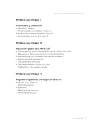 Las tic en la educación 9
Licenciatura en Educación Primaria. Plan de estudios 2012
Unidad de aprendizaje II
Comunicación y colaboración
•	 Hardware y software.
•	 Herramientas de comunicación en Internet.
•	 Colaboración usando el procesador de textos.
•	 Herramientas y recursos de la web 2.0.
Unidad de aprendizaje III
Producción y gestión de la información
•	 Administración y organización de la información (sistema operativo).
•	 Elaboración de documentos con herramientas de ofimática.
•	 Herramientas para la producción de materiales multimedia.
•	 Dispositivos de almacenamiento.
•	 Almacenamiento en la nube.
•	 Distribución de la información en la nube.
•	 Publicación de información en la nube.
Unidad de aprendizaje IV
Proyectos de aprendizaje con integración de las tic
•	 Introducción a proyectos.
•	 Diseño de proyectos.
•	 Evaluación.
•	 Planificación de proyectos.
•	 Orientar el aprendizaje.
 