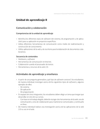 Las tic en la educación 15
Licenciatura en Educación Primaria. Plan de estudios 2012
Comunicación y colaboración
Competencias de la unidad de aprendizaje
•	 Identifica los diferentes tipos de software (de sistema, de programación y de aplica-
ción) para su aplicación en proyectos específicos.
•	 Utiliza diferentes herramientas de comunicación como medio de realimentación y
construcción de conocimiento.
•	 Utiliza aplicaciones de la web y de escritorio para la elaboración de documentos cola-
borativos.
Secuencia de contenidos
•	 Hardware y software.
•	 Herramientas de comunicación en Internet.
•	 Colaboración usando el procesador de textos.
•	 Herramientas y recursos de la web 2.0.
Actividades de aprendizaje y enseñanza
•	 A partir de una pregunta generadora ¿qué tipo de software conoces?, los estudiantes,
de manera individual, investigan acerca de los siguientes tipos de software y algunos
ejemplos de ellos:
-	 De sistema
-	 De aplicación
-	 De programación
•	 En equipos de cinco integrantes, los estudiantes deben elegir un tema que tengan que
desarrollar en otro de sus cursos.
-	 Con base en el trabajo elegido, deberán escoger dos herramientas de la web: una de
comunicación y otra de colaboración para mantenerse comunicados y continuarlo
en línea.
•	 De manera individual realizar una investigación acerca de las aplicaciones de la web
2.0 su uso en el aula.
Unidad de aprendizaje II
 