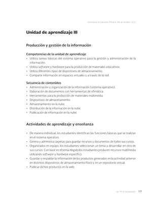 Las tic en la educación 19
Licenciatura en Educación Primaria. Plan de estudios 2012
Producción y gestión de la información
Competencias de la unidad de aprendizaje
•	 Utiliza tareas básicas del sistema operativo para la gestión y administración de la
información.
•	 Utiliza software y hardware para la producción de materiales educativos.
•	 Utiliza diferentes tipos de dispositivos de almacenamiento.
•	 Comparte información en espacios virtuales y a través de la red.
Secuencia de contenidos
•	 Administración y organización de la información (sistema operativo).
•	 Elaboración de documentos con herramientas de ofimática.
•	 Herramientas para la producción de materiales multimedia.
•	 Dispositivos de almacenamiento.
•	 Almacenamiento en la nube.
•	 Distribución de la información en la nube.
•	 Publicación de información en la nube.
Actividades de aprendizaje y enseñanza
•	 De manera individual, los estudiantes identifican las funciones básicas que se realizan
en el sistema operativo.
•	 Genera y administra carpetas para guardar recursos y documentos de todos sus cursos.
•	 Organizados en equipo, los estudiantes seleccionan un tema a desarrollar en otro de
sus cursos. Con base en el tema elegido los estudiantes producen recursos multimedia
utilizando software y hardware específico.
•	 Guardar y respaldar la información de los productos generados en la actividad anterior
en distintos dispositivos de almacenamiento físico y en un repositorio virtual.
•	 Publicar dichos productos en la web.
Unidad de aprendizaje III
 