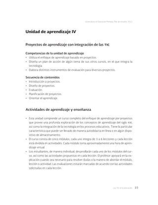 Las tic en la educación 23
Licenciatura en Educación Primaria. Plan de estudios 2012
Proyectos de aprendizaje con integración de las tic
Competencias de la unidad de aprendizaje
•	 Utiliza el enfoque de aprendizaje basado en proyectos.
•	 Diseña un plan de acción de algún tema de sus otros cursos, en el que integra la
tecnología.
•	 Elabora distintos instrumentos de evaluación para diversos proyectos.
Secuencia de contenidos
•	 Introducción a proyectos.
•	 Diseño de proyectos.
•	 Evaluación.
•	 Planificación de proyectos.
•	 Orientar el aprendizaje.
Actividades de aprendizaje y enseñanza
•	 Esta unidad comprende un curso completo del enfoque de aprendizaje por proyectos
que provee una profunda exploración de los conceptos de aprendizaje del siglo xxi,
así como la integración de la tecnología en los procesos educativos. Tiene la particular
característica que puede ser llevado de manera autodidacta en línea o en algún dispo-
sitivo de almacenamiento.
•	 El curso consta de cinco módulos, cada uno integra de 3 a 6 lecciones y cada lección
está dividida en actividades. Cada módulo toma aproximadamente una hora de apren-
dizaje virtual.
•	 Los estudiantes, de manera individual, desarrollarán cada uno de los módulos del cur-
so, así como las actividades propuestas en cada lección. El profesor apoyará en la ex-
plicación cuando sea necesario para resolver dudas o la manera de abordar el módulo,
lección o actividad. Las evaluaciones estarán marcadas de acuerdo con las actividades
solicitadas en cada lección.
Unidad de aprendizaje IV
 