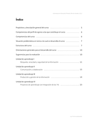 Las tic en la educación
Licenciatura en Educación Primaria. Plan de estudios 2012
Propósitos y descripción general del curso
Competencias del perfil de egreso a las que contribuye el curso
Competencias del curso
Situación problemática en torno a la cual se desarrolla el curso
Estructura del curso
Orientaciones generales para el desarrollo del curso
Sugerencias para la evaluación
Unidad de aprendizaje I
Búsqueda, veracidad y seguridad de la información
Unidad de aprendizaje II
Comunicación y colaboración
Unidad de aprendizaje III
Producción y gestión de la información
Unidad de aprendizaje IV
Proyectos de aprendizaje con integración de las tic
5
6
6
7
7
10
10
11
15
19
23
Índice
 