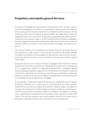 Las tic en la educación 5
Licenciatura en Educación Primaria. Plan de estudios 2012
Propósitos y descripción general del curso
El uso de las Tecnologías de la Información y la Comunicación (tic), aunado a otras in-
novaciones pedagógicas, curriculares y de organización y gestión escolar, permiten me-
jorar la práctica de los docentes, incidiendo en la calidad del sistema educativo. En este
sentido, las instituciones formadoras de docentes deben desarrollar diversas formas de
integración de las tic en los procesos de enseñanza y aprendizaje, de manera que su in-
corporación a este proceso tenga un sentido fundamentalmente didáctico-pedagógico,
de apoyo al logro de competencias profesionales y genéricas de los futuros docentes de
educación básica y no se limite a una simple formación tecnológica de carácter instru-
mental.
Este curso se enmarca en los estándares de la unesco acerca de competencias en tic
para docentes, los cuales marcan el interés de que los profesores desarrollen métodos
innovadores de utilización de la tecnología para (que permitan crear) entornos de apren-
dizaje más eficaces, así como de que se apropien de recursos para acceder y generar
conocimiento.
El propósito de este curso es mejorar la práctica pedagógica de los docentes mediante
la generación de acciones que favorezcan el desarrollo de competencias en el ámbito de
las tic, incluyendo las relativas a la utilización de herramientas y contenidos digitales
diversos; la búsqueda, gestión y adquisición de conocimientos en los distintos campos de
conocimiento utilizando las tic, así como la creación de nuevos ambientes y experiencias
educativas con base en los recursos tecnológicos; todo ello desde una perspectiva crítica
y considerando la transversalidad de las tecnologías.
En este sentido, consideramos importante destacar las competencias que el Trayecto
de Práctica Profesional en su conjunto aporta a la formación de los futuros docentes.
Inicialmente se convierte en un espacio de articulación, reflexión, análisis, investigación e
innovación de la docencia. De manera progresiva, aunque no lineal, los estudiantes arti-
cularán los conocimientos disciplinarios, didácticos, científicos y tecnológicos con los que
viven y experimentan cotidianamente en las escuelas y en los contextos en donde están
insertos. Esto permite considerar que la práctica puede convertirse en un lugar para la
generación y aplicación innovadora de conocimientos acerca de la docencia.
 