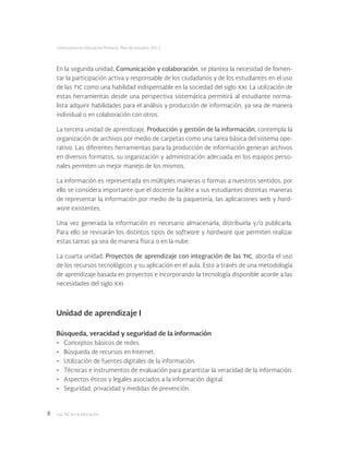 Las tic en la educación8
Licenciatura en Educación Primaria. Plan de estudios 2012
Unidad de aprendizaje I
Búsqueda, veracidad y seguridad de la información
•	 Conceptos básicos de redes.
•	 Búsqueda de recursos en Internet.
•	 Utilización de fuentes digitales de la información.
•	 Técnicas e instrumentos de evaluación para garantizar la veracidad de la información.
•	 Aspectos éticos y legales asociados a la información digital.
•	 Seguridad, privacidad y medidas de prevención.
En la segunda unidad, Comunicación y colaboración, se plantea la necesidad de fomen-
tar la participación activa y responsable de los ciudadanos y de los estudiantes en el uso
de las tic como una habilidad indispensable en la sociedad del siglo xxi. La utilización de
estas herramientas desde una perspectiva sistemática permitirá al estudiante norma-
lista adquirir habilidades para el análisis y producción de información, ya sea de manera
individual o en colaboración con otros.
La tercera unidad de aprendizaje, Producción y gestión de la información, contempla la
organización de archivos por medio de carpetas como una tarea básica del sistema ope-
rativo. Las diferentes herramientas para la producción de información generan archivos
en diversos formatos, su organización y administración adecuada en los equipos perso-
nales permiten un mejor manejo de los mismos.
La información es representada en múltiples maneras o formas a nuestros sentidos, por
ello se considera importante que el docente facilite a sus estudiantes distintas maneras
de representar la información por medio de la paquetería, las aplicaciones web y hard-
ware existentes.
Una vez generada la información es necesario almacenarla, distribuirla y/o publicarla.
Para ello se revisarán los distintos tipos de software y hardware que permiten realizar
estas tareas ya sea de manera física o en la nube.
La cuarta unidad, Proyectos de aprendizaje con integración de las tic, aborda el uso
de los recursos tecnológicos y su aplicación en el aula. Esto a través de una metodología
de aprendizaje basada en proyectos e incorporando la tecnología disponible acorde a las
necesidades del siglo xxi.
 