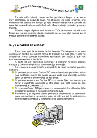 En educación Infantil, como mucho, podríamos llegar, y de forma
muy controlada, al segundo nivel. No obstante, no debe crearnos una
sensación de pérdida de tiempo, ya que nuestro trabajo va a consistir en
crear las bases donde se sustentará todo el aprendizaje posterior; y eso es
mucho.
      Nuestro mayor objetivo será incluir las TICs de manera natural y sin
forzar en nuestra práctica diaria, haciendo de su uso algo normal en el
trabajo general de nuestras clases.



3.- ¿Y A PARTIR DE AHORA?

      Está claro, que la inclusión de las Nuevas Tecnologías en el aula
conlleva un cambio en nuestra forma de trabajar. Lo más fácil, y para no
asustarnos, sería conocer materiales realizados por otr@s y que nos
ayudarán a empezar a funcionar.
      A partir de ahí podremos comenzar a elaborar nuestros propios
trabajos y ponerlos en práctica con nuestr@s alumn@s.
      En cuanto a la organización espacial de la clase no habrá grandes
cambios.
      Si pertenecemos a un Centro TIC con ordenadores portátiles, estos
      nos facilitarán mucho las cosas ya que cada dos alumn@s podrán
      tener un terminal sin moverse de sus sillas.
      Si pertenecemos a un Centro TIC con aulas fijas, tendremos que
      llevar a nuestr@s alumn@s a otra clase que esté vacía en ese
      momento (E.F., Recreo,…)
      Si no es un Centro TIC pero tenemos un aula de informática también
      deberemos cambiar a nuestr@s niñ@s de aula.
      Por último, y en algunos casos, podremos disponer de un ordenador
      para uso exclusivo de nuestra aula, si esto es así, lo utilizaremos
      como rincón de trabajo y tendremos que usarlo por turnos.
 
