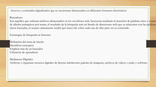 Acervos y contenidos digitalizados que se encuentran almacenados en diferentes formatos electrónicos
Buscadores
Son aquellos que ordenan archivos almacenados en los servidores web, funcionan mediante la inserción de palabras clave o a travé
de árboles jerárquicos por temas, el resultado de la búsqueda será un listado de direcciones web que se relacionen con las palabras
claves buscadas, el usuario únicamente tendrá que hacer clic sobre cada una de ellas para ver su contenido
Estrategias de búsqueda en Internet:
Definición del tema de interés
Identificar conceptos
Emplear más de un buscador
Utlización de operadores
Mediatecas Digitales
Archivan y organizan recursos digitales de diversa índolecomo galerías de imágenes, archivos de videos y audio y software.
 