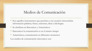 Medios de Comunicación
• Son aquellos instrumentos que permiten a sus usuarios intercambiar
información palabras, frases, oraciones, ideas e ideologías.
• Se clasifican en Sínconicos y Asincrónicos
• Sincronicos la comunicación es en el mismo tiempo
• Asincrónicos, comunicación en diferentes momentos
Los medios de comunicación síncronicos son:
 