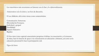 Los sincrónicos más recurrentes en Internet son el chat y la videoconferencia.
Asincronicos son el correo y un foro de discusión.
El uso didáctico del correo tienes como características:
Comunicación Asimcrona
Diversidad de Formatos
Individual y grupasl
Flexibilidad
Espacio Educativo
Rapidez
El foro tiene como especial característica propiciar el debate, la concertación y el consenso
de ideas, hace la función de apoyo a la comunicación en educación a distancia, así como en la
educación presencial lo hace la participación oral.
Tipos de foros:
 