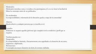 Moderados:
Moderador introduce tema y coordina a los participantes, él a su vez tiene la facultad de
filtrar los mensajes antes de ser publicados.
No moderados:
La responsabilidad y orientación de la discusión queda a cargo de la comunidad
Abiertos
Queda abierto a cualquier persona que se inscriba en el.
Cerrados
Solamente se aceptan aquellas personas que cumplan con la condición o perfil que se
requiera.
Tambien pueden ser :
Temporales:
Su temporalidad es limitada y frecuentemente esta supeditada a la duración de un curso,
asignatura o diplomado.
Permanentes:
Contempla una mayor duración sin fecha de termino definida.
 