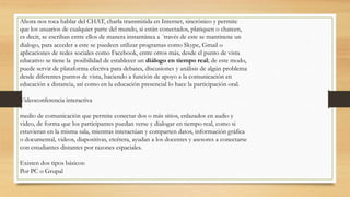 Ahora nos toca hablar del CHAT, charla transmitida en Internet, sincrónico y permite
que los usuarios de cualquier parte del mundo, si están conectados, platiquen o chateen,
es decir, se escriban entre ellos de manera instantánea a ´través de este se mantinene un
dialogo, para acceder a este se puedeen utilizar programas como Skype, Gmail o
aplicaciones de redes sociales como Facebook, entre otros más, desde el punto de vista
educativo se tiene la posibilidad de establecer un diálogo en tiempo real; de este modo,
puede servir de plataforma efectiva para debates, discusiones y análisis de algún problema
desde diferentes puntos de vista, haciendo a función de apoyo a la comunicación en
educación a distancia, así como en la educación presencial lo hace la participación oral.
Videoconferencia interactiva
medio de comunicación que permite conectar dos o más sitios, enlazados en audio y
video, de forma que los participantes puedan verse y dialogar en tiempo real, como si
estuvieran en la misma sala, mientras interactúan y comparten datos, información gráfica
o documental, videos, diapositivas, etcétera, ayudan a los docentes y asesores a conectarse
con estudiantes distantes por razones espaciales.
Existen dos tipos básicos:
Por PC o Grupal
 