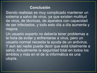 Conclusión
Siendo realistas es muy complicado mantener un
sistema a salvo de virus, ya que existen multitud
de virus, de técnicas, de aparatos con capacidad
de ser infectados, y todo esto día a día aumenta y
mejora.
Un usuario experto no debería tener problemas a
la hora de evitar y enfrentarse a virus, pero un
usuario normal necesita la ayuda de un antivirus.
Y aun así nadie puede decir que está totalmente a
salvo. Actualmente la seguridad total en todos los
ámbitos y más en el de la informática es una
utopía.
 