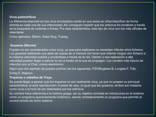 Virus polimórficos
La diferencia esencial con los virus encriptados reside en que estos se cifran/descifran de forma
distinta en cada una de sus infecciones. Así consiguen impedir que los antivirus los localicen a través
de la búsqueda de cadenas o firmas. Por esta característica, este tipo de virus son los más difíciles de
detectarse.
Como ejemplos: Elkern, Satan Bug, Tuareg.
Gusanos (Worms)
Pueden no ser considerados como virus, ya que para replicarse no necesitan infectar otros ficheros.
Los gusanos realizaran una serie de copias de si mismos (sin tener que infectar ningún otro fichero) a
la máxima velocidad posible y enviándose a través de la red. Debido a esa replicación a alta
velocidad pueden llegar a saturar la red a través de la que se propagan. Los canales más típicos de
infección son el Chat, correo electrónico.
Algún que otro ejemplo de gusano podrían ser los siguientes: PSWBugbear.B, Lovgate.F, Trile,
Sobig.D, Mapson.
Troyanos o caballos de Troya
Se puede llegar a pensar que los troyanos no son realmente virus, ya que no poseen su principal
característica, el auto reproducción. A pesar de esto, al igual que los gusanos, ambos son tratados
como virus a la hora de ser detectados por los antivirus.
Su nombre hace referencia a la historia griega, así su objetivo consiste en introducirse en el sistema
como un programa aparentemente inofensivo, siendo verdaderamente un programa que permite el
control remoto de dicho sistema.
 