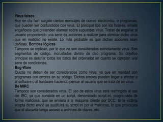 Virus falsos
Hoy en día han surgido ciertos mensajes de correo electrónico, o programas,
que pueden ser confundidos con virus. El principal tipo son los hoaxes, emails
engañosos que pretenden alarmar sobre supuestos virus. Tratan de engañar al
usuario proponiendo una serie de acciones a realizar para eliminar dicho virus
que en realidad no existe. Lo más probable es que dichas acciones sean
dañinas. Bombas lógicas
Tampoco se replican, por lo que no son considerados estrictamente virus. Son
segmentos de código, incrustados dentro de otro programa. Su objetivo
principal es destruir todos los datos del ordenador en cuanto se cumplan una
serie de condiciones.
Bug-Ware
Quizás no deban de ser considerados como virus, ya que en realidad son
programas con errores en su código. Dichos errores pueden llegar a afectar o
al software o al hardware haciendo pensar al usuario que se trata de un virus.
De MIRC
Tampoco son considerados virus. El uso de estos virus está restringido al uso
del IRC, ya que consiste en un script, denominado script.ini, programado de
forma maliciosa, que se enviara a la maquina cliente por DCC. Si la victima
acepta dicho envió se sustituirá su script.ini por el malicioso, lo que provocara
que el atacante tenga acceso a archivos de claves, etc.
 