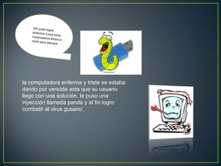 la computadora enferma y triste se estaba
dando por vencida asta que su usuario
llego con una solución. le puso una
inyección llamada panda y al fin logro
combatir al virus gusano.
 