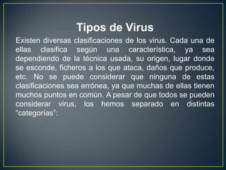 Tipos de Virus
Existen diversas clasificaciones de los virus. Cada una de
ellas clasifica según una característica, ya sea
dependiendo de la técnica usada, su origen, lugar donde
se esconde, ficheros a los que ataca, daños que produce,
etc. No se puede considerar que ninguna de estas
clasificaciones sea errónea, ya que muchas de ellas tienen
muchos puntos en común. A pesar de que todos se pueden
considerar virus, los hemos separado en distintas
“categorías”:
 