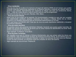 • Virus residentes
• Este tipo de virus se oculta en la memoria principal del sistema (RAM) de tal manera que pueden
controlar todas las operaciones realizadas en el Sistema Operativo, pudiendo así infectar todos los
archivos que deseen. Normalmente sus creadores le indican una serie de condiciones (fecha,
hora,…) bajo las cuales llevara a cabo la acción para la cual fue programado.
• Ejemplos de este tipo de virus son: Randex, CMJ, Meve.
• Virus de acción directa
• Estos virus no se ocultan en la memoria. Su funcionamiento consiste en que una vez cumplida
una determinada condición, actuaran buscando los ficheros a infectar dentro de su mismo
directorio o en aquellos directorios que se encuentren especificados en la línea
• PATH del fichero AUTOEXEC.BAT. Este tipo de virus se puede desinfectar totalmente y recuperar
los archivos infectados.
• Virus de sobre escritura
• Se escriben dentro del contenido del fichero infectado, haciendo que pueda quedar inservible. Se
ocultan por encima del fichero de tal forma que la única manera de desinfectarlo es borrar dicho
archivo, perdiendo así su contenido.
• Algún ejemplo: Trj.Reboot, Trivial.88.D.
• Virus de boot o arranque
• Son aquellos virus que no infectan a ficheros directamente, sino que actúan sobre los discos que
los contienen, más concretamente al sector de arranque de dichos discos, de tal manera que si un
ordenador se arranca con un disquete infectado, el sector de arranque del disco duro se infectara.
A partir de este momento, se infectaran todas las unidades de disco del sistema.
• Algún ejemplo de virus de boot: Polyboot.B.
 
